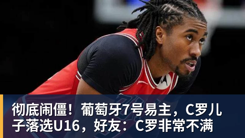 彻底闹僵！葡萄牙7号易主，C罗儿子落选U16，好友：C罗非常不满